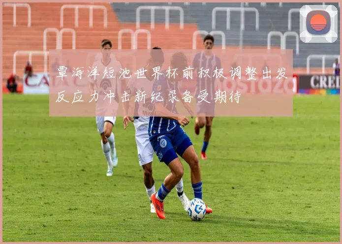覃海洋短池世界杯前积极调整出发反应力冲击新纪录备受期待