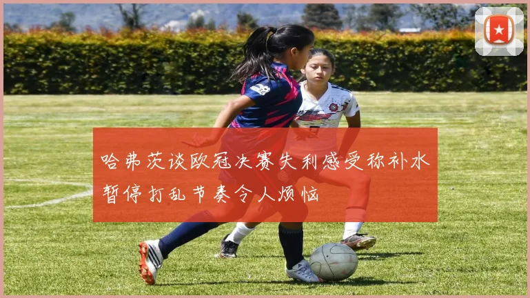 哈弗茨谈欧冠决赛失利感受称补水暂停打乱节奏令人烦恼