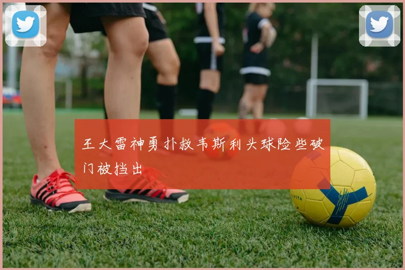 王大雷神勇扑救韦斯利头球险些破门被挡出