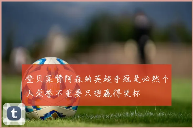 登贝莱赞阿森纳英超夺冠是必然个人荣誉不重要只想赢得奖杯