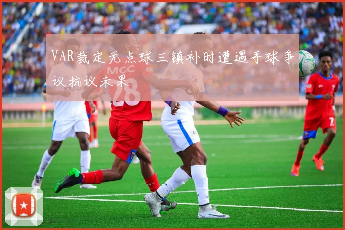 VAR裁定无点球三镇补时遭遇手球争议抗议未果