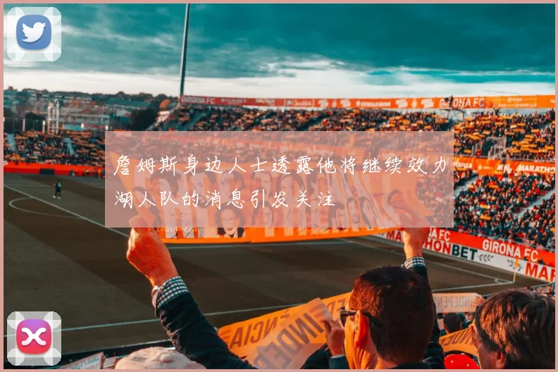 詹姆斯身边人士透露他将继续效力湖人队的消息引发关注