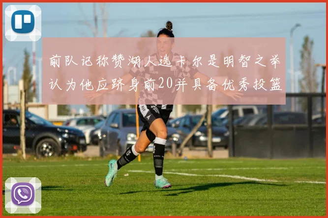 前队记称赞湖人选卡尔是明智之举认为他应跻身前20并具备优秀投篮和防守能力