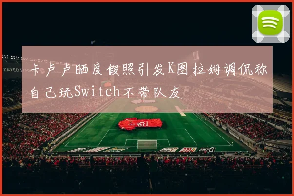 卡卢卢晒度假照引发K图拉姆调侃称自己玩Switch不带队友