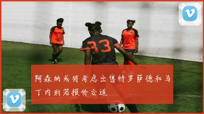 阿森纳或将考虑出售特罗萨德和马丁内利若报价合适