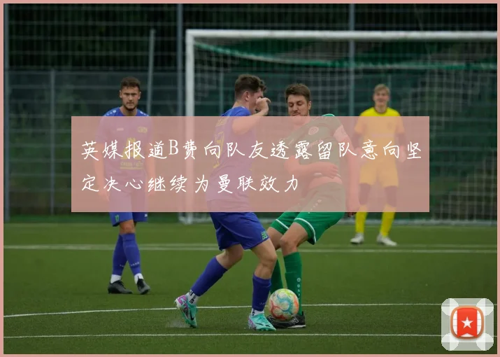 英媒报道B费向队友透露留队意向坚定决心继续为曼联效力