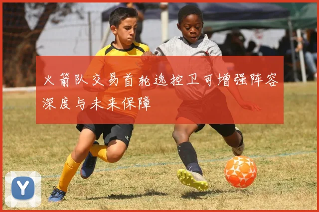 火箭队交易首轮选控卫可增强阵容深度与未来保障