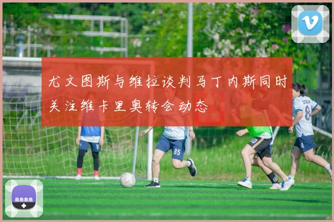 尤文图斯与维拉谈判马丁内斯同时关注维卡里奥转会动态