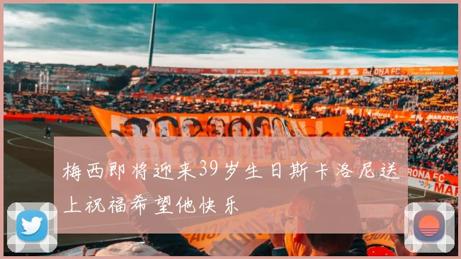 梅西即将迎来39岁生日斯卡洛尼送上祝福希望他快乐