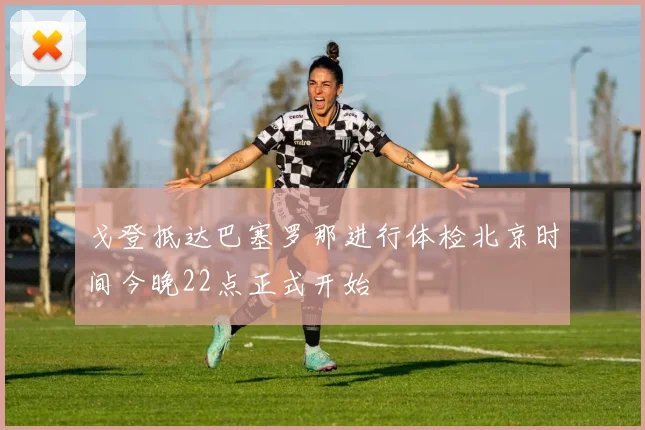 戈登抵达巴塞罗那进行体检北京时间今晚22点正式开始