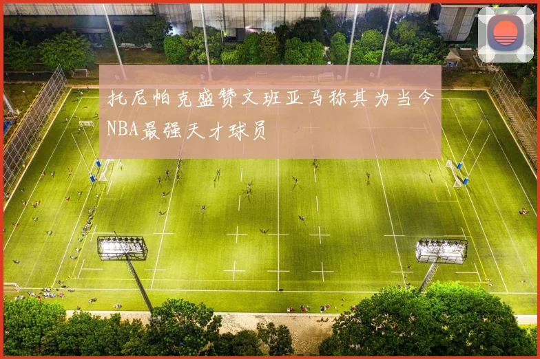 托尼帕克盛赞文班亚马称其为当今NBA最强天才球员
