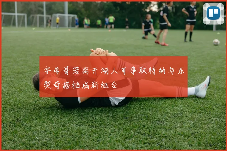 字母哥若离开湖人可争取特纳与东契奇搭档成新组合