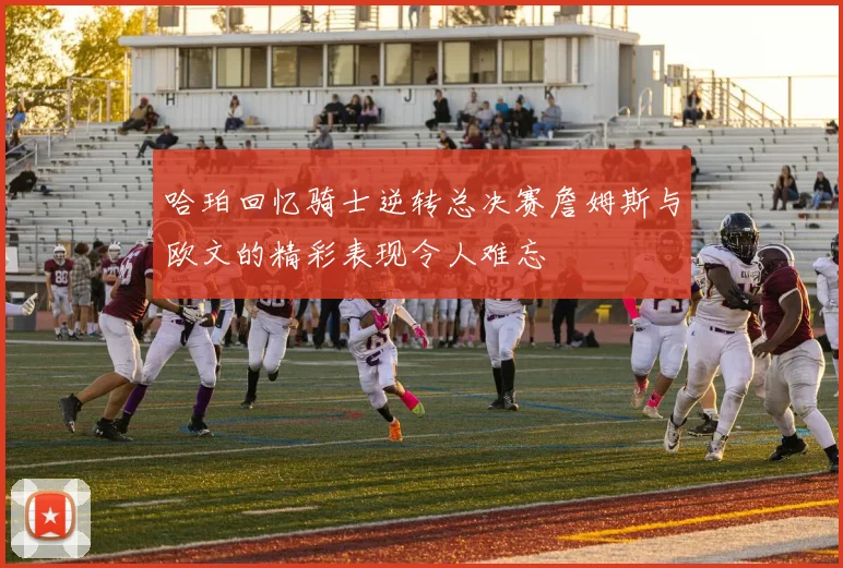 哈珀回忆骑士逆转总决赛詹姆斯与欧文的精彩表现令人难忘