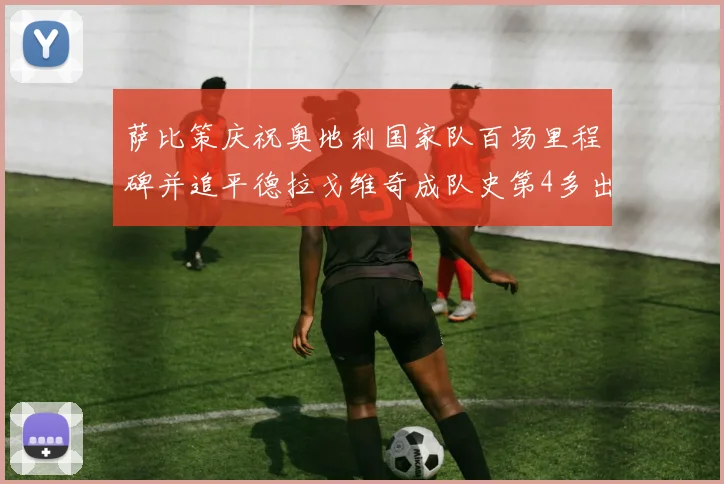 萨比策庆祝奥地利国家队百场里程碑并追平德拉戈维奇成队史第4多出场者