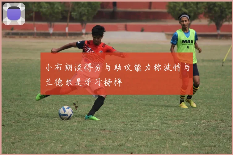 小布朗谈得分与助攻能力称波特与兰德尔是学习榜样