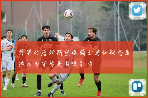 外界对詹姆斯重返骑士持怀疑态度热火与字母更具吸引力