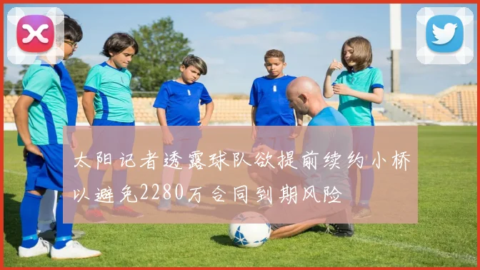 太阳记者透露球队欲提前续约小桥以避免2280万合同到期风险