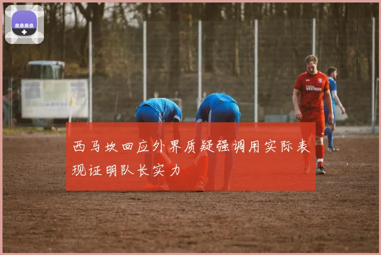 西马坎回应外界质疑强调用实际表现证明队长实力