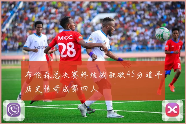 布伦森总决赛终结战狂砍45分追平历史传奇成第四人