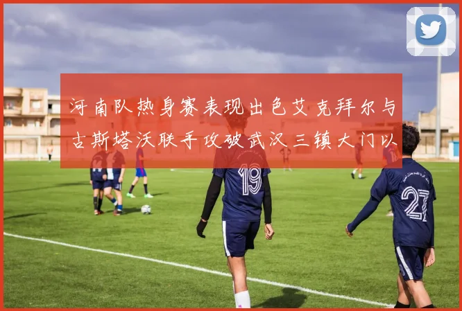 河南队热身赛表现出色艾克拜尔与古斯塔沃联手攻破武汉三镇大门以2-0获胜