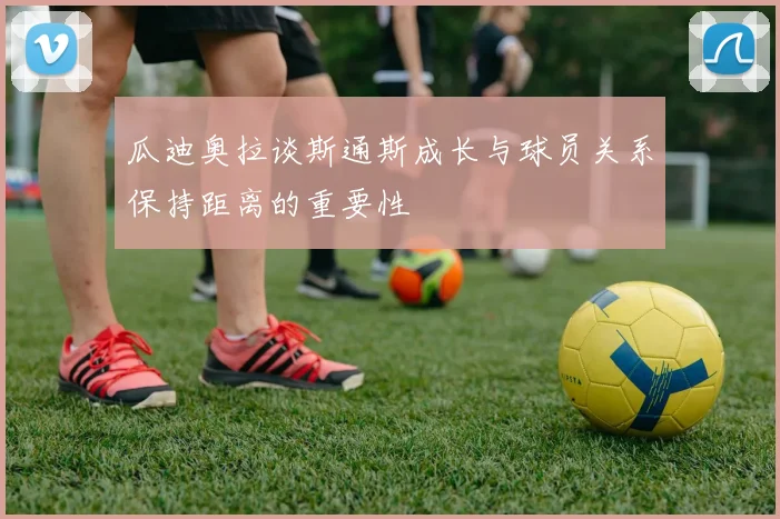 瓜迪奥拉谈斯通斯成长与球员关系保持距离的重要性