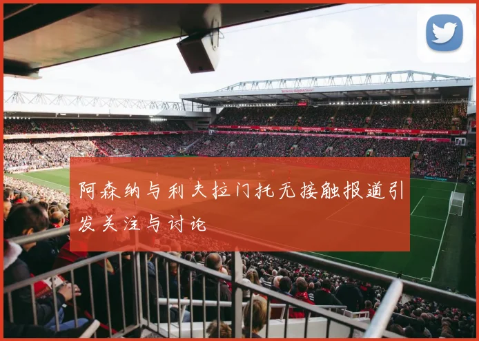 阿森纳与利夫拉门托无接触报道引发关注与讨论