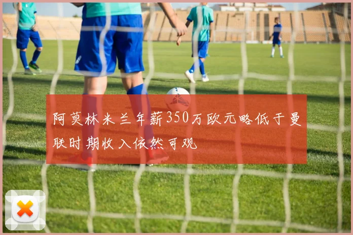 阿莫林米兰年薪350万欧元略低于曼联时期收入依然可观