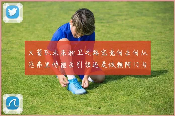 火箭队未来控卫之路究竟何去何从范弗里特能否引领还是依赖阿门与谢泼德