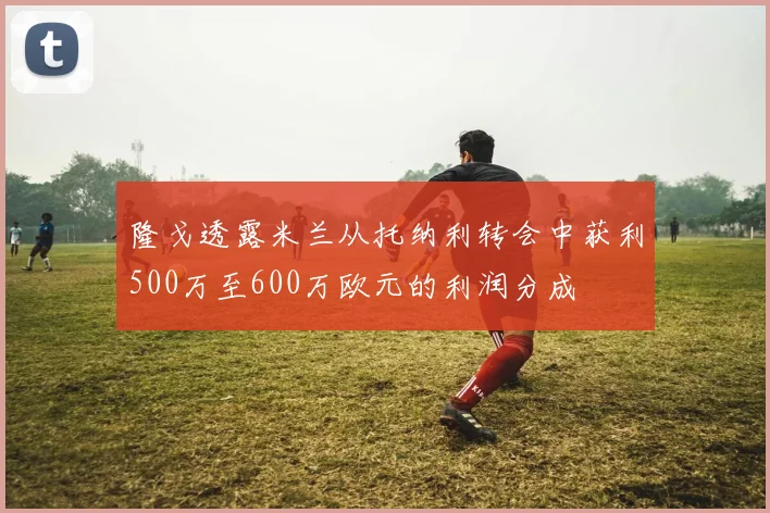 隆戈透露米兰从托纳利转会中获利500万至600万欧元的利润分成