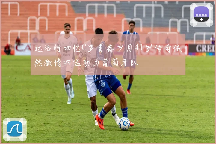 达洛特回忆C罗青春岁月41岁传奇依然激情四溢助力葡萄牙队